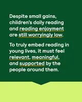 Green panel with words 'Despite small gains, children's daily reading and reading enjoyment are still worryingly low. To truly embed reading in young lives, it must feel relevant, meaningful, and supported by the people around them.